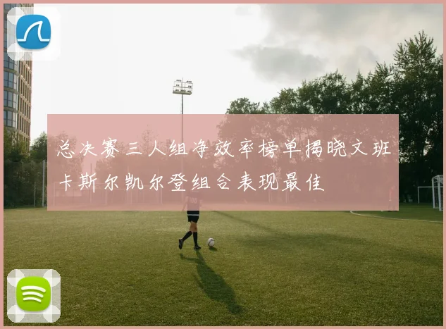总决赛三人组净效率榜单揭晓文班卡斯尔凯尔登组合表现最佳