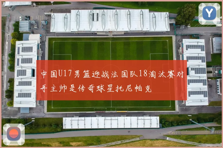 中国U17男篮迎战法国队18淘汰赛对手主帅是传奇球星托尼帕克