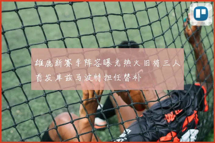雄鹿新赛季阵容曝光热火旧将三人首发库兹马波特担任替补
