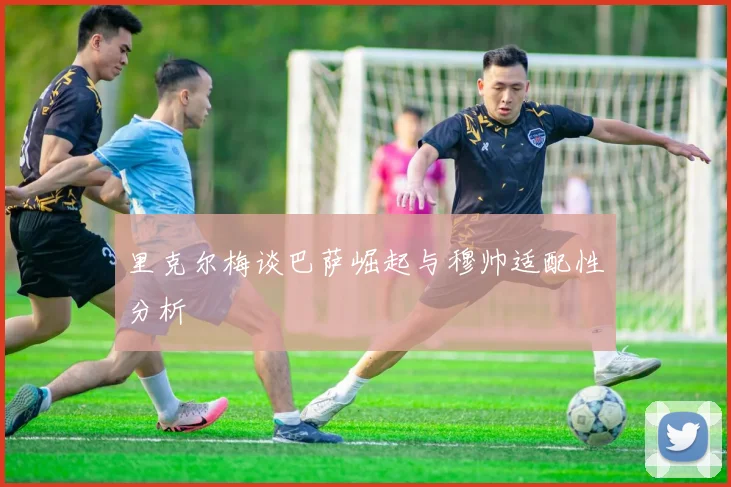 里克尔梅谈巴萨崛起与穆帅适配性分析