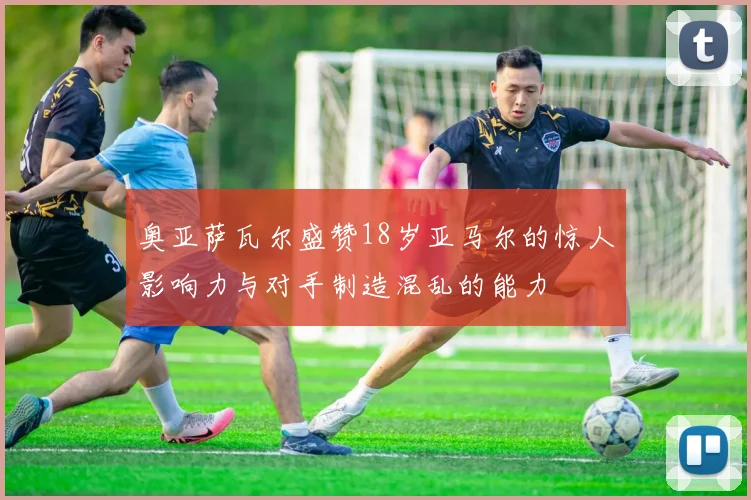 奥亚萨瓦尔盛赞18岁亚马尔的惊人影响力与对手制造混乱的能力