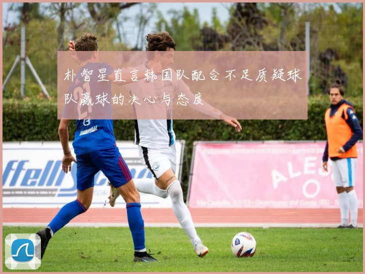 朴智星直言韩国队配合不足质疑球队赢球的决心与态度
