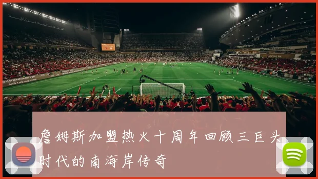 詹姆斯加盟热火十周年回顾三巨头时代的南海岸传奇