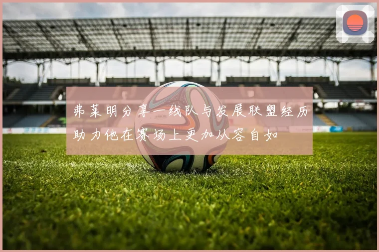 弗莱明分享一线队与发展联盟经历助力他在赛场上更加从容自如