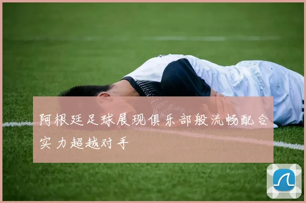 阿根廷足球展现俱乐部般流畅配合实力超越对手