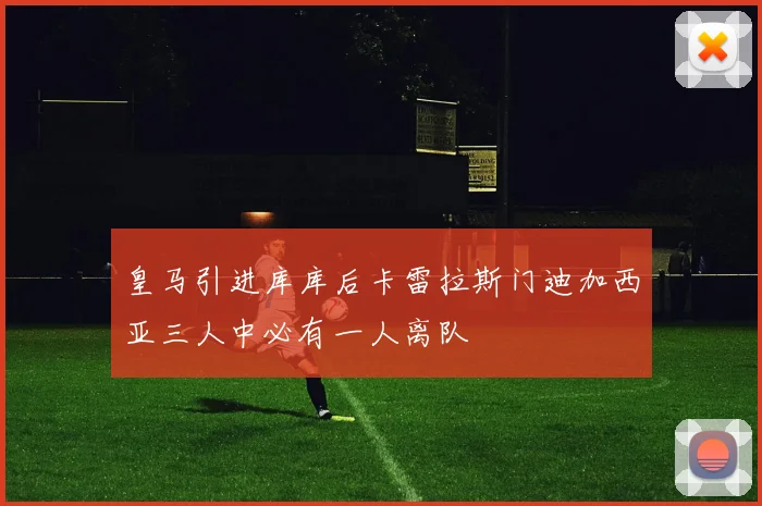 皇马引进库库后卡雷拉斯门迪加西亚三人中必有一人离队