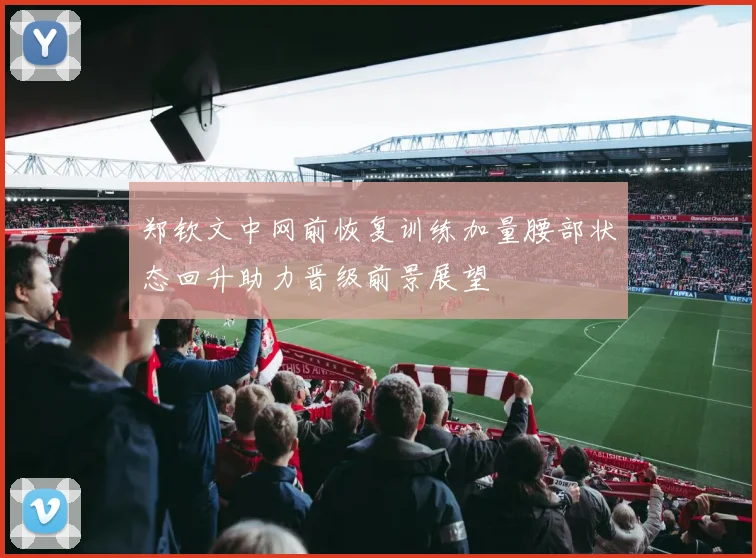 郑钦文中网前恢复训练加量腰部状态回升助力晋级前景展望