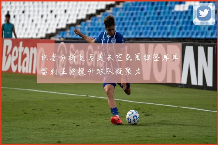 记者分析皇马更衣室氛围称签库库雷利亚将提升球队凝聚力