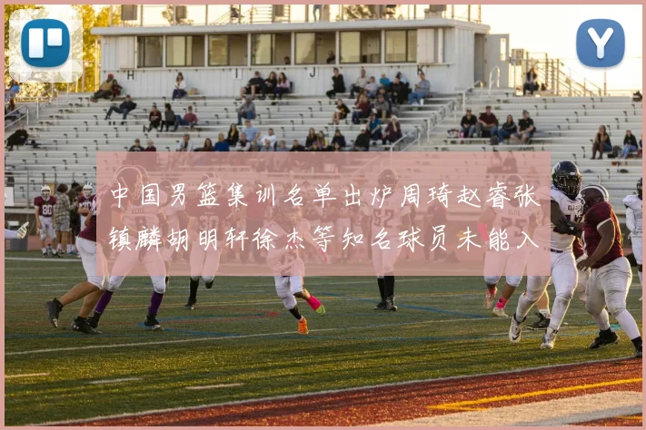 中国男篮集训名单出炉周琦赵睿张镇麟胡明轩徐杰等知名球员未能入选