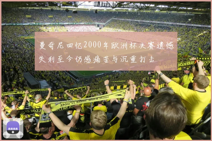 曼奇尼回忆2000年欧洲杯决赛遗憾失利至今仍感痛苦与沉重打击