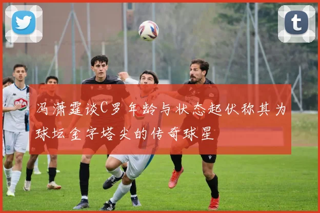 冯潇霆谈C罗年龄与状态起伏称其为球坛金字塔尖的传奇球星