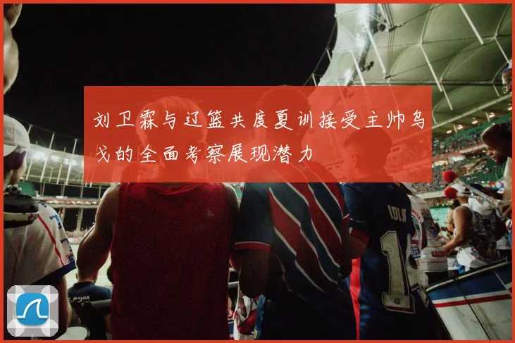 刘卫霖与辽篮共度夏训接受主帅乌戈的全面考察展现潜力