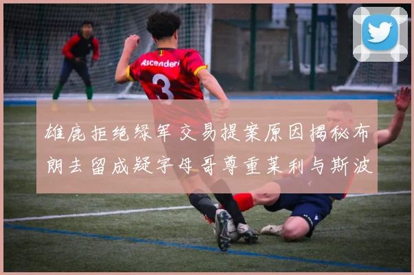 雄鹿拒绝绿军交易提案原因揭秘布朗去留成疑字母哥尊重莱利与斯波教练