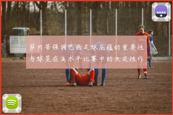 萨内蒂强调巴西足球底蕴的重要性与球星在高水平比赛中的决定性作用