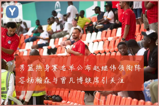 男篮热身赛名单公布赵继伟领衔阵容杨瀚森与曾凡博缺席引关注