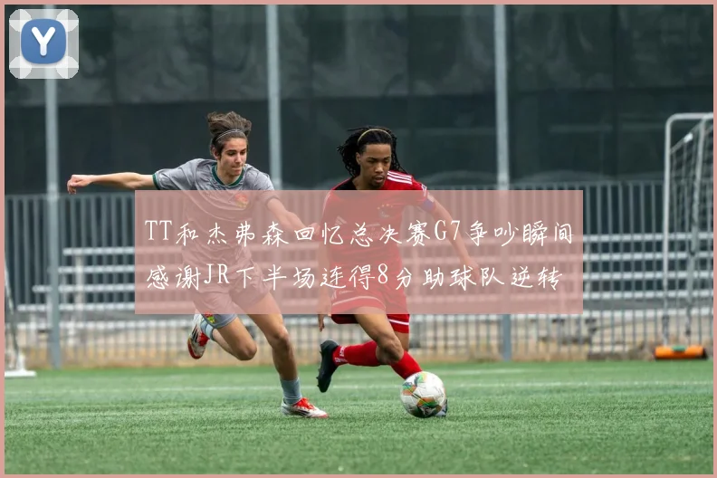 TT和杰弗森回忆总决赛G7争吵瞬间感谢JR下半场连得8分助球队逆转