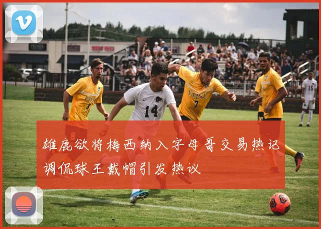 雄鹿欲将梅西纳入字母哥交易热记调侃球王戴帽引发热议