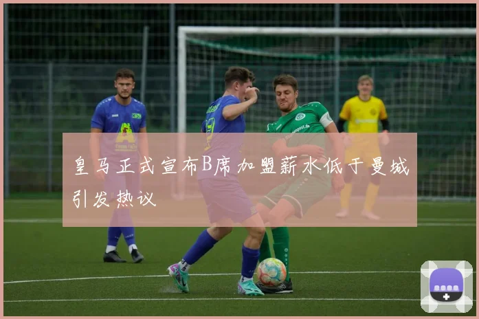 皇马正式宣布B席加盟薪水低于曼城引发热议