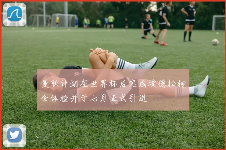 曼联计划在世界杯后完成埃德松转会体检并于七月正式引进